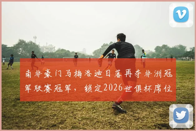 南非豪门马梅洛迪日落再夺非洲冠军联赛冠军，锁定2026世俱杯席位，队史成就与核心阵容解析