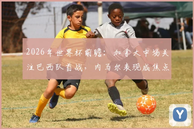 2026年世界杯前瞻:加拿大中场关注巴西队首战,内马尔表现成焦点,附球员视角深度分析
