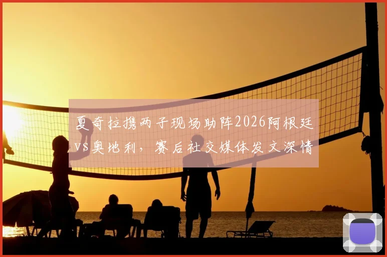 夏奇拉携两子现场助阵2026阿根廷vs奥地利，赛后社交媒体发文深情祝贺梅西引热议