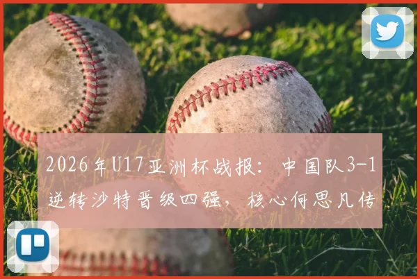 2026年U17亚洲杯战报：中国队3-1逆转沙特晋级四强，核心何思凡传射建功，附全场录像回放及赛后分析
