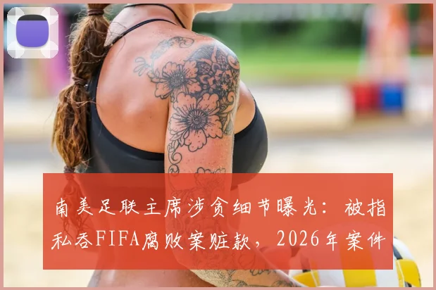 南美足联主席涉贪细节曝光:被指私吞FIFA腐败案赃款,2026年案件最新调查进展追踪