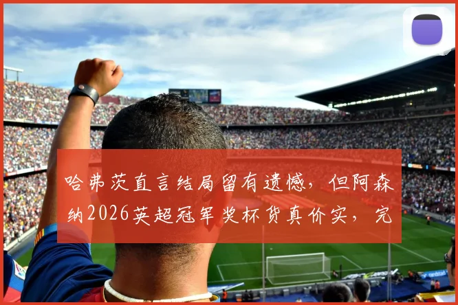哈弗茨直言结局留有遗憾，但阿森纳2026英超冠军奖杯货真价实，完整赛季回顾与争议解读
