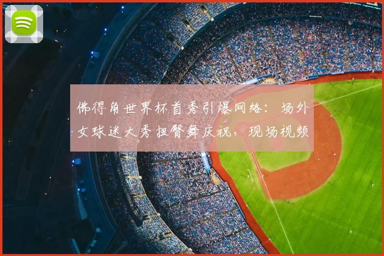佛得角世界杯首秀引爆网络：场外女球迷大秀扭臀舞庆祝，现场视频及球队背景解析