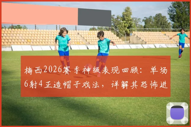 梅西2026赛季神级表现回顾：单场6射4正造帽子戏法，详解其恐怖进攻效率与关键作用