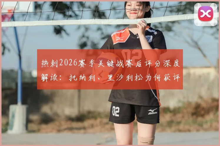 热刺2026赛季关键战赛后评分深度解读：托纳利、里沙利松为何获评8分？丹索染红仅得1分的背后分析与球队影响