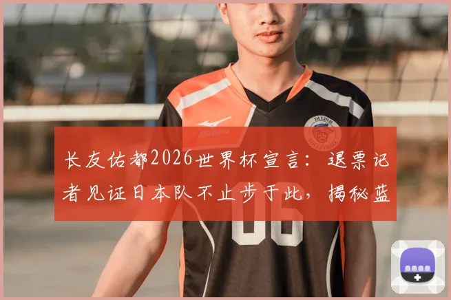 长友佑都2026世界杯宣言：退票记者见证日本队不止步于此，揭秘蓝武士精神内核
