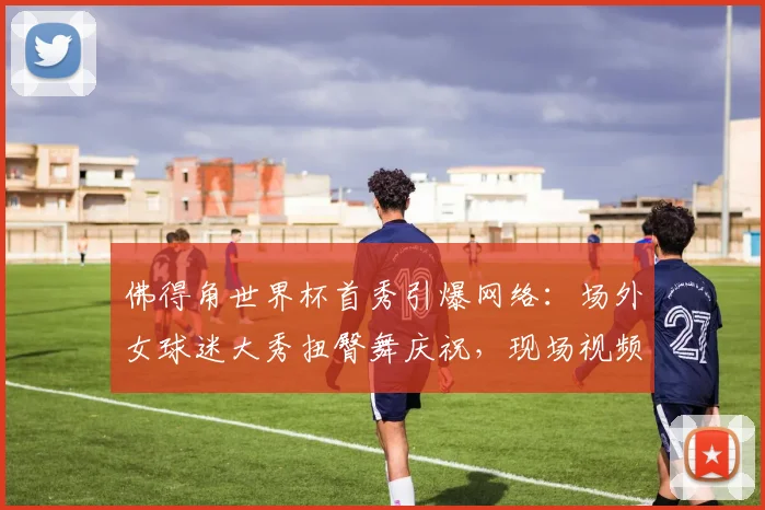 佛得角世界杯首秀引爆网络：场外女球迷大秀扭臀舞庆祝，现场视频及球队背景解析